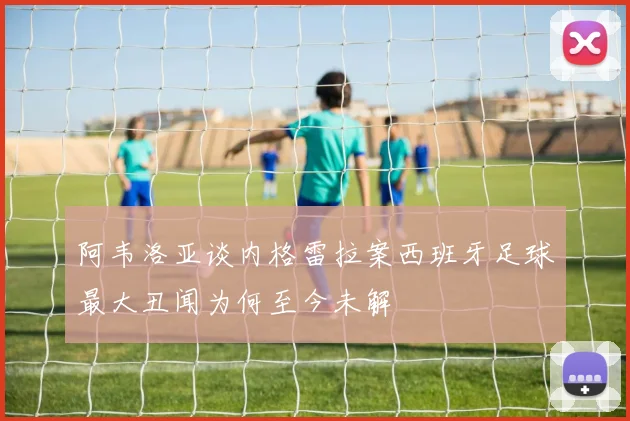 阿韦洛亚谈内格雷拉案西班牙足球最大丑闻为何至今未解