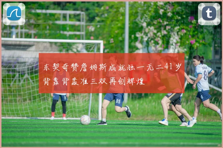 东契奇赞詹姆斯成就独一无二41岁背靠背轰准三双再创辉煌