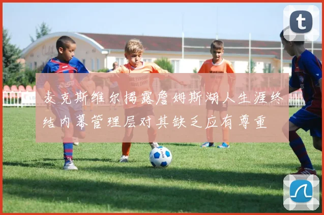 麦克斯维尔揭露詹姆斯湖人生涯终结内幕管理层对其缺乏应有尊重