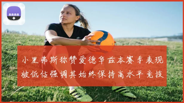 小里弗斯称赞爱德华兹本赛季表现被低估强调其始终保持高水平竞技状态