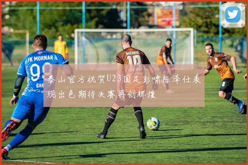 泰山官方祝贺U23国足彭啸陈泽仕表现出色期待决赛再创辉煌