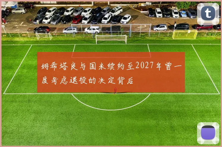 姆希塔良与国米续约至2027年曾一度考虑退役的决定背后