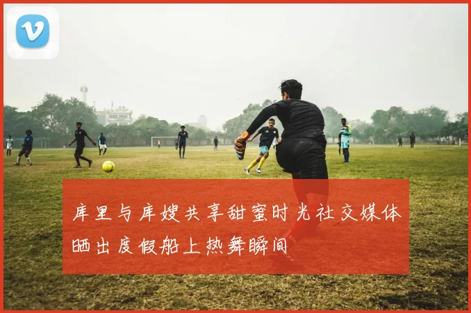 库里与库嫂共享甜蜜时光社交媒体晒出度假船上热舞瞬间