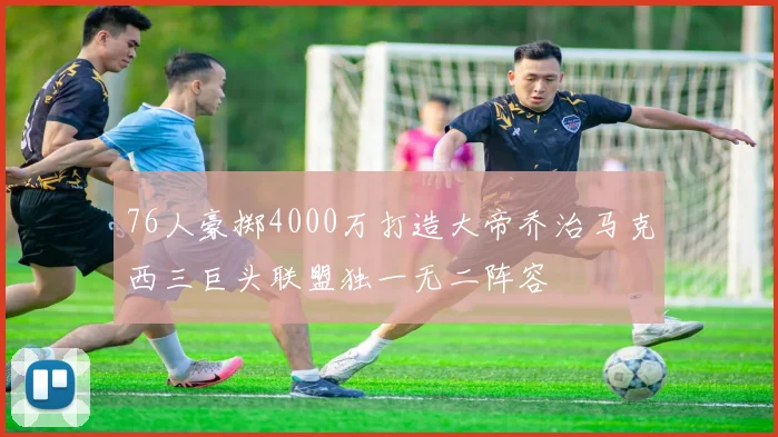 76人豪掷4000万打造大帝乔治马克西三巨头联盟独一无二阵容