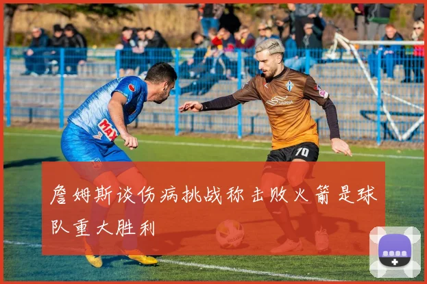 詹姆斯谈伤病挑战称击败火箭是球队重大胜利