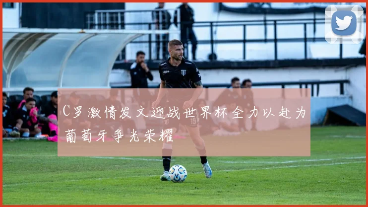C罗激情发文迎战世界杯全力以赴为葡萄牙争光荣耀