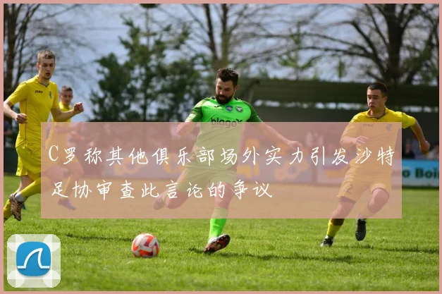 C罗称其他俱乐部场外实力引发沙特足协审查此言论的争议