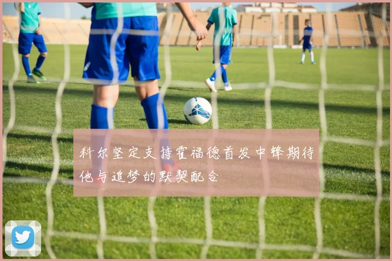科尔坚定支持霍福德首发中锋期待他与追梦的默契配合