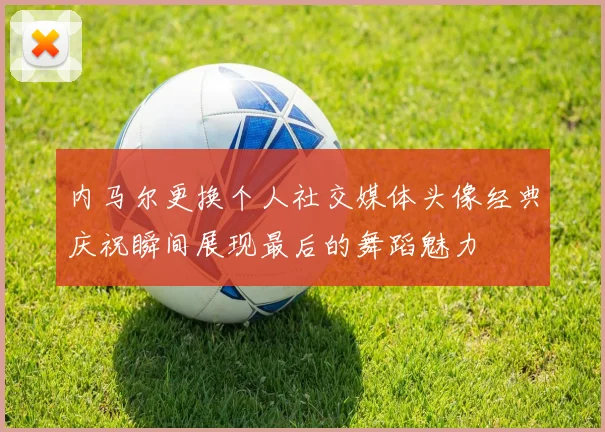 内马尔更换个人社交媒体头像经典庆祝瞬间展现最后的舞蹈魅力