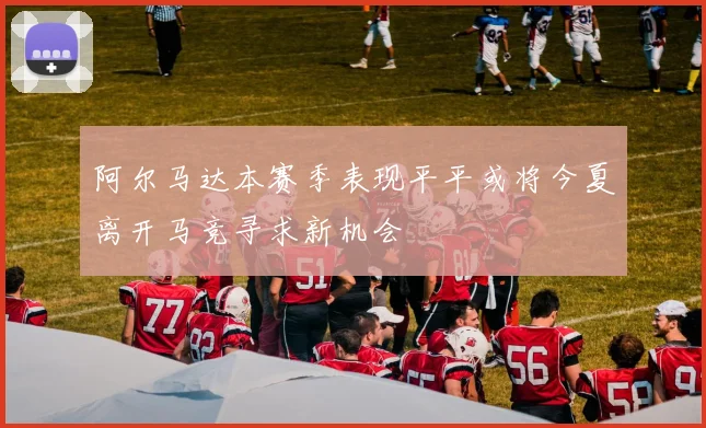 阿尔马达本赛季表现平平或将今夏离开马竞寻求新机会